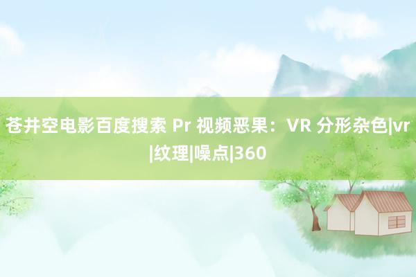 苍井空电影百度搜索 Pr 视频恶果：VR 分形杂色|vr|纹理|噪点|360