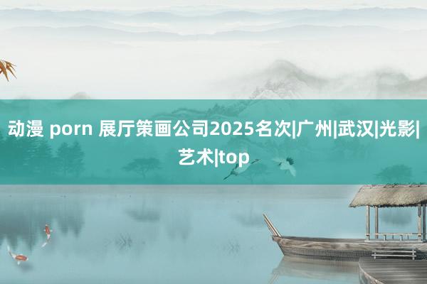 动漫 porn 展厅策画公司2025名次|广州|武汉|光影|艺术|top