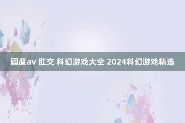 國產av 肛交 科幻游戏大全 2024科幻游戏精选