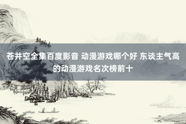 苍井空全集百度影音 动漫游戏哪个好 东谈主气高的动漫游戏名次榜前十