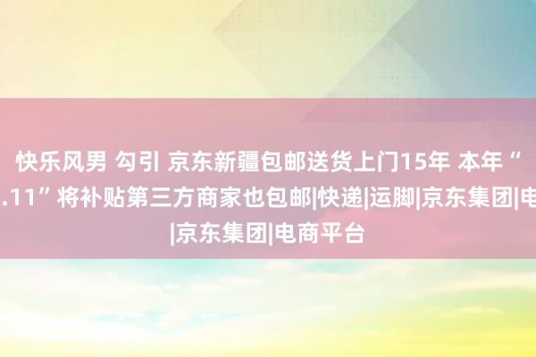 快乐风男 勾引 京东新疆包邮送货上门15年 本年“京东11.11”将补贴第三方商家也包邮|快递|运脚|京东集团|电商平台