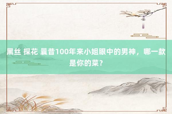 黑丝 探花 曩昔100年来小姐眼中的男神，哪一款是你的菜？