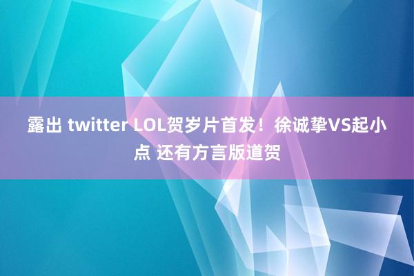 露出 twitter LOL贺岁片首发！徐诚挚VS起小点 还有方言版道贺