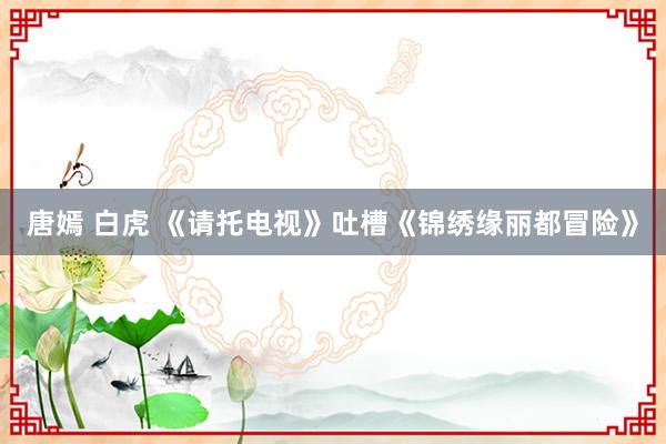 唐嫣 白虎 《请托电视》吐槽《锦绣缘丽都冒险》