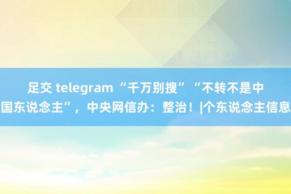 足交 telegram “千万别搜” “不转不是中国东说念主”，中央网信办：整治！|个东说念主信息