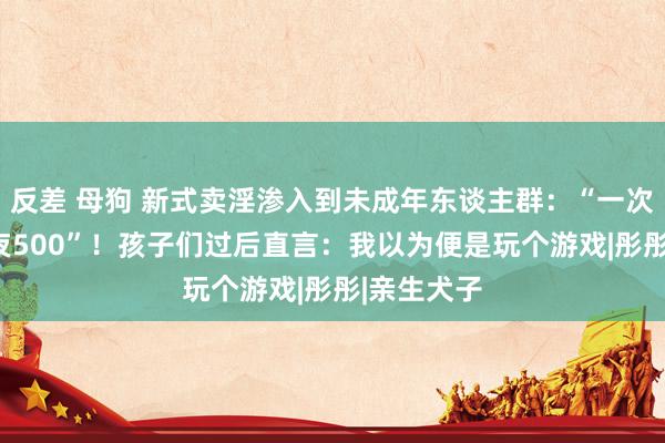 反差 母狗 新式卖淫渗入到未成年东谈主群：“一次240，包夜500”！孩子们过后直言：我以为便是玩个游戏|彤彤|亲生犬子