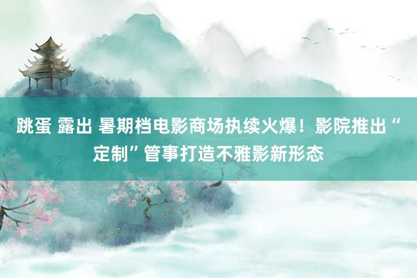 跳蛋 露出 暑期档电影商场执续火爆！影院推出“定制”管事打造不雅影新形态