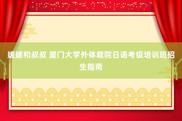 媛媛和叔叔 厦门大学外体裁院日语考级培训班招生指南