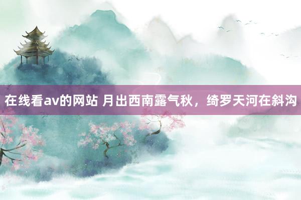 在线看av的网站 月出西南露气秋，绮罗天河在斜沟