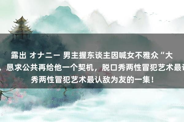 露出 オナニー 男主握东谈主因喊女不雅众“大姐”而反复谈歉，恳求公共再给他一个契机，脱口秀两性冒犯艺术最认敌为友的一集！