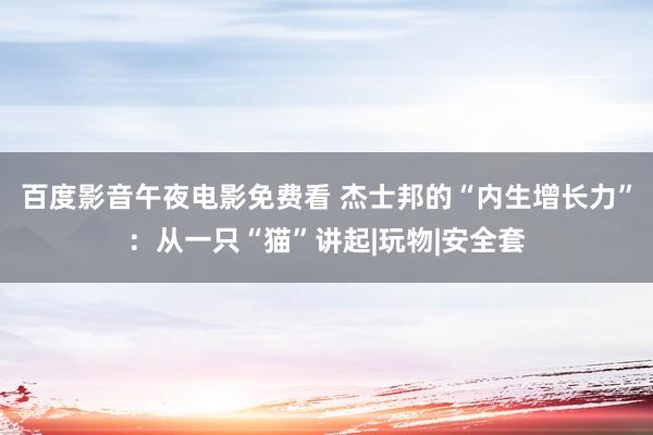 百度影音午夜电影免费看 杰士邦的“内生增长力”：从一只“猫”讲起|玩物|安全套