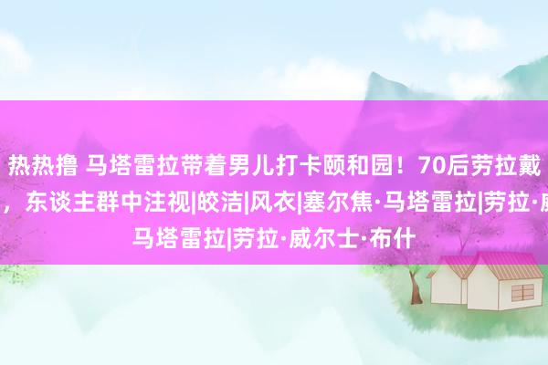 热热撸 马塔雷拉带着男儿打卡颐和园！70后劳拉戴翠绿色耳坠，东谈主群中注视|皎洁|风衣|塞尔焦·马塔雷拉|劳拉·威尔士·布什