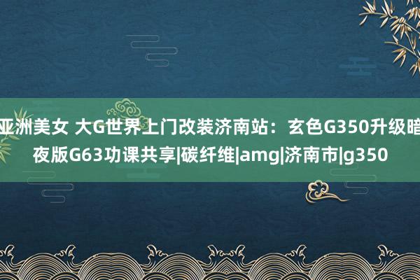 亚洲美女 大G世界上门改装济南站：玄色G350升级暗夜版G63功课共享|碳纤维|amg|济南市|g350