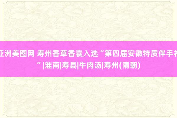 亚洲美图网 寿州香草香囊入选“第四届安徽特质伴手礼”|淮南|寿县|牛肉汤|寿州(隋朝)