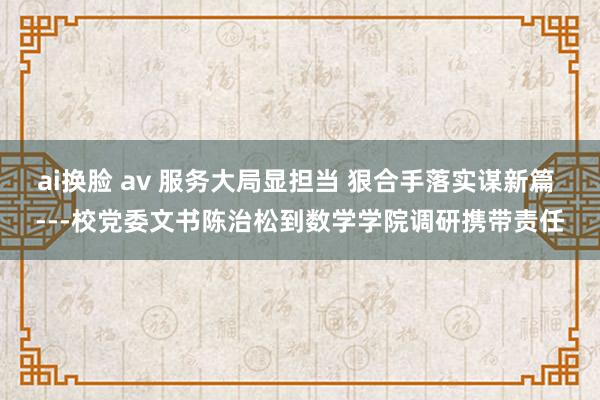 ai换脸 av 服务大局显担当 狠合手落实谋新篇 ---校党委文书陈治松到数学学院调研携带责任