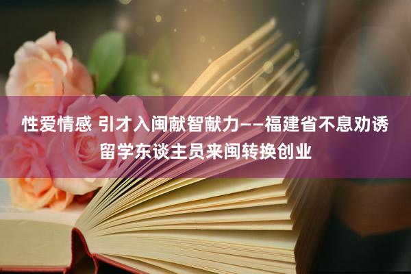 性爱情感 引才入闽献智献力——福建省不息劝诱留学东谈主员来闽转换创业