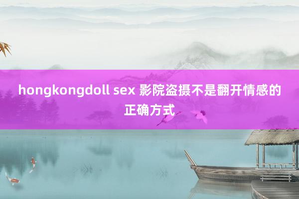 hongkongdoll sex 影院盗摄不是翻开情感的正确方式