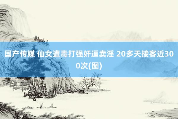 国产传媒 仙女遭毒打强奸逼卖淫 20多天接客近300次(图)