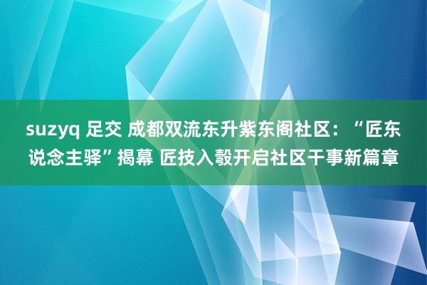 suzyq 足交 成都双流东升紫东阁社区：“匠东说念主驿”揭幕 匠技入彀开启社区干事新篇章