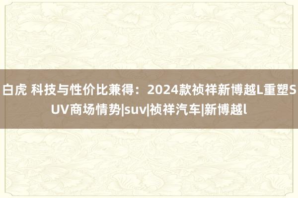 白虎 科技与性价比兼得：2024款祯祥新博越L重塑SUV商场情势|suv|祯祥汽车|新博越l