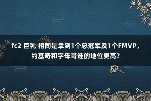 fc2 巨乳 相同是拿到1个总冠军及1个FMVP，约基奇和字母哥谁的地位更高？