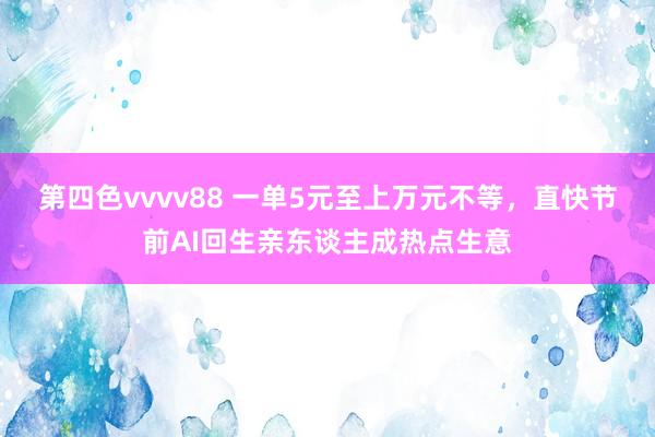 第四色vvvv88 一单5元至上万元不等，直快节前AI回生亲东谈主成热点生意