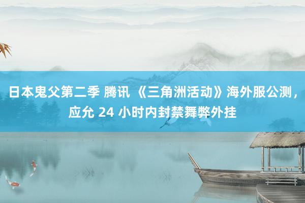 日本鬼父第二季 腾讯 《三角洲活动》海外服公测，应允 24 小时内封禁舞弊外挂