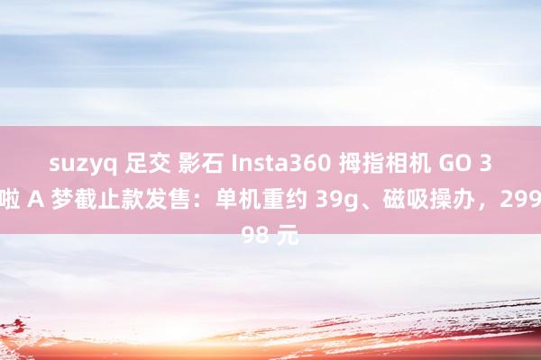 suzyq 足交 影石 Insta360 拇指相机 GO 3S 哆啦 A 梦截止款发售：单机重约 39g、磁吸操办，2998 元