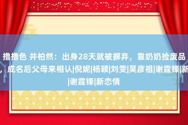 撸撸色 井柏然：出身28天就被摒弃，靠奶奶捡废品长大，成名后父母来相认|倪妮|杨颖|刘雯|吴彦祖|谢霆锋|新恋情