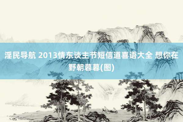 淫民导航 2013情东谈主节短信道喜语大全 想你在野朝暮暮(图)