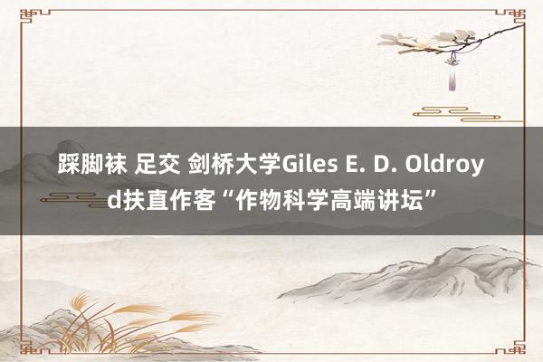 踩脚袜 足交 剑桥大学Giles E. D. Oldroyd扶直作客“作物科学高端讲坛”