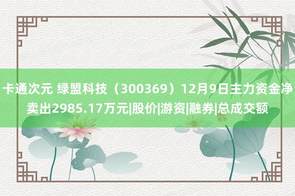 卡通次元 绿盟科技（300369）12月9日主力资金净卖出2985.17万元|股价|游资|融券|总成交额