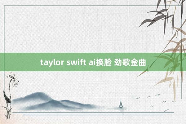 taylor swift ai换脸 劲歌金曲