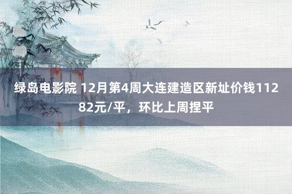 绿岛电影院 12月第4周大连建造区新址价钱11282元/平，环比上周捏平