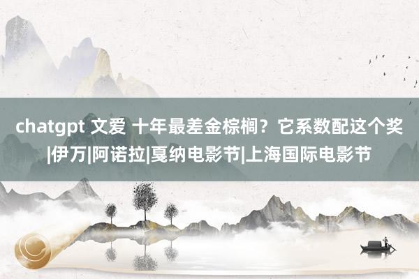 chatgpt 文爱 十年最差金棕榈？它系数配这个奖|伊万|阿诺拉|戛纳电影节|上海国际电影节